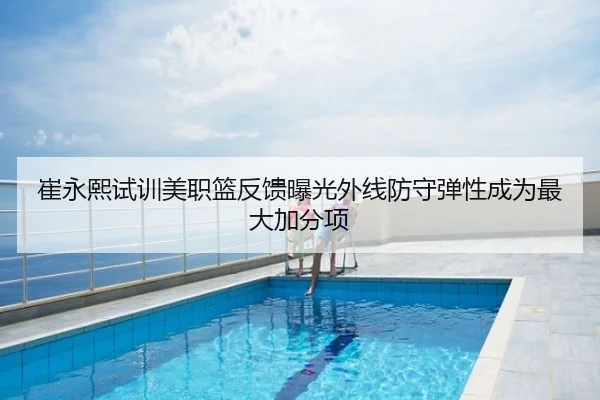 崔永熙试训美职篮反馈曝光外线防守弹性成为最大加分项