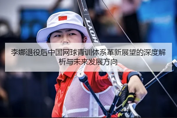 李娜退役后中国网球青训体系革新展望的深度解析与未来发展方向