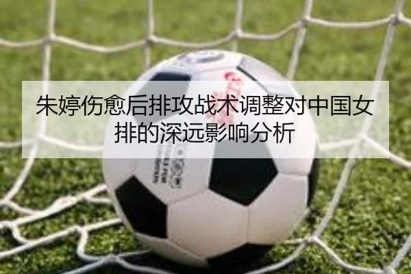 朱婷伤愈后排攻战术调整对中国女排的深远影响分析