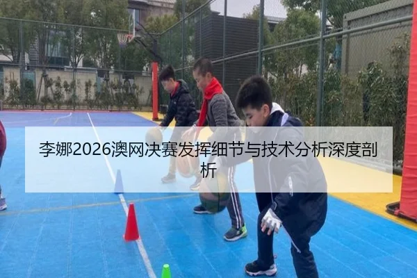 李娜2026澳网决赛发挥细节与技术分析深度剖析