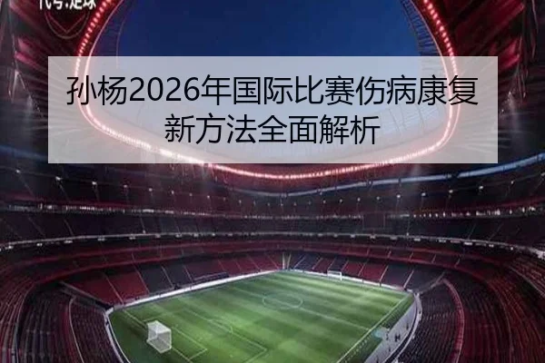 孙杨2026年国际比赛伤病康复新方法全面解析